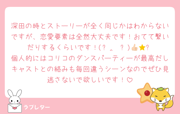 深田の時とストーリーが全く同じかはわからないですが、恋愛要素は全然大丈夫です！おてて繋いだりするくらいです！(ᴖ ·̫ ᴖ)👍🏻⭐️個人的にはコリコのダンスパーティーが最高だしキャストとの絡みも毎回違うシーンなのでぜひ見逃さないで欲しいです！