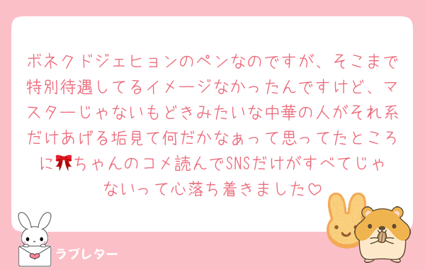 ボネクドジェヒョンのペンなのですが、そこまで特別待遇してるイメージなかったんですけど、マスターじゃないもどきみたいな中華の人がそれ系だけあげる垢見て何だかなぁって思ってたところに🎀ちゃんのコメ読んでSNSだけがすべてじゃないって心落ち着きました