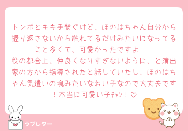 トンボとキキ手繋ぐけど、ほのはちゃん自分から握り返さないから触れてるだけみたいになってること多くて、可愛かったですよ🥰
役の都合上、仲良くなりすぎないように、と演出家の方から指導されたと話していたし、ほのはちゃん気遣いの塊みたいな若い子なので大丈夫です！本当に可愛い子ﾁｬﾝ！