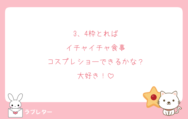 3、4枠とれば
イチャイチャ食事
コスプレショーできるかな？
大好き！