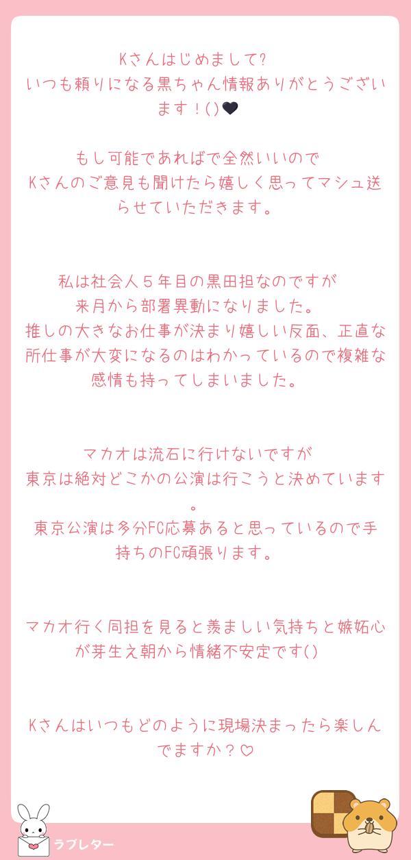 Kさんはじめまして❗️
いつも頼りになる黒ちゃん情報ありがとうございます！()🖤

もし可能であればで全然いいので
Kさんのご意見も聞けたら嬉しく思ってマシュ送らせていただきます。


私は社会人５年目の黒田担なのですが
来月から部署異動になりました。
推しの大きなお仕事が決まり嬉しい反面、正直な所仕事が大変になるのはわかっているので複雑な感情も持ってしまいました。


マカオは流石に行けないですが
東京は絶対どこかの公演は行こうと決めています。
東京公演は多分FC応募あると思っているので手持ちのFC頑張ります。


マカオ行く同担を見ると羨ましい気持ちと嫉妬心が芽生え朝から情緒不安定です()


Kさんはいつもどのように現場決まったら楽しんでますか？