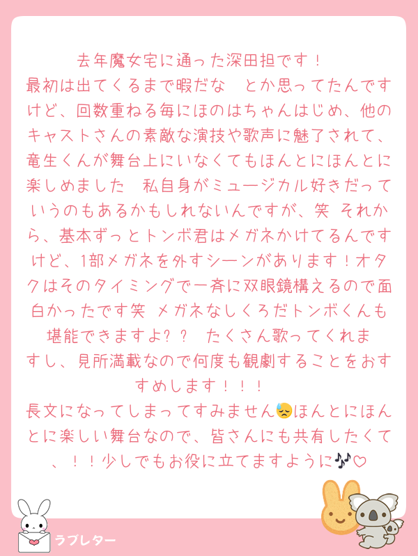 去年魔女宅に通った深田担です！
最初は出てくるまで暇だな〜とか思ってたんですけど、回数重ねる毎にほのはちゃんはじめ、他のキャストさんの素敵な演技や歌声に魅了されて、竜生くんが舞台上にいなくてもほんとにほんとに楽しめました🥹私自身がミュージカル好きだっていうのもあるかもしれないんですが、笑 それから、基本ずっとトンボ君はメガネかけてるんですけど、1部メガネを外すシーンがあります！オタクはそのタイミングで一斉に双眼鏡構えるので面白かったです笑 メガネなしくろだトンボくんも堪能できますよ✨️✨️ たくさん歌ってくれますし、見所満載なので何度も観劇することをおすすめします！！！
長文になってしまってすみません😓ほんとにほんとに楽しい舞台なので、皆さんにも共有したくて、！！少しでもお役に立てますように🎶