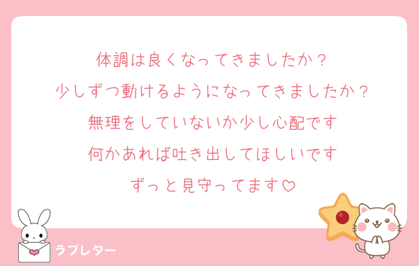 体調は良くなってきましたか？
少しずつ動けるようになってきましたか？
無理をしていないか少し心配です
何かあれば吐き出してほしいです
ずっと見守ってます