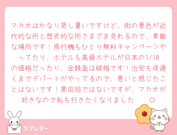 マカオはかなり蒸し暑いですけど、街の景色が近代的な所と歴史的な所さまざま見れるので、素敵な場所です！飛行機もひとり無料キャンペーンやってたり、ホテルも高級ホテルが日本の1/10の価格だったり、金銭面は破格です！治安も夜遅くまでデパートがやってるので、悪いと感じたことはないです！黒田担ではないですが、マカオが好きなので私も行きたくなりました🥹🥹