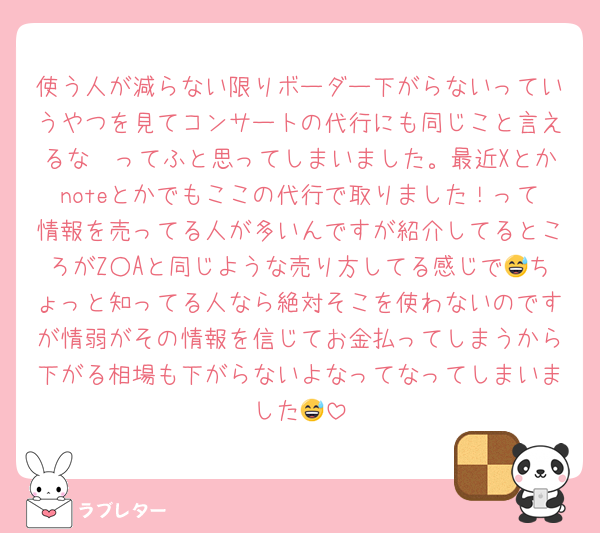 使う人が減らない限りボーダー下がらないっていうやつを見てコンサートの代行にも同じこと言えるな〜ってふと思ってしまいました。最近Xとかnoteとかでもここの代行で取りました！って情報を売ってる人が多いんですが紹介してるところがZ○Aと同じような売り方してる感じで😅ちょっと知ってる人なら絶対そこを使わないのですが情弱がその情報を信じてお金払ってしまうから下がる相場も下がらないよなってなってしまいました😅