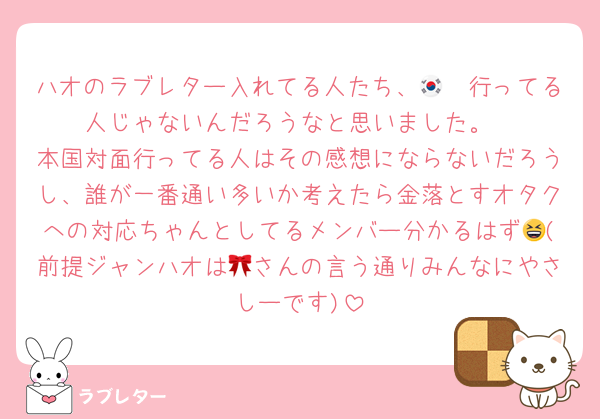 ハオのラブレター入れてる人たち、🇰🇷行ってる人じゃないんだろうなと思いました。
本国対面行ってる人はその感想にならないだろうし、誰が一番通い多いか考えたら金落とすオタクへの対応ちゃんとしてるメンバー分かるはず😆(前提ジャンハオは🎀さんの言う通りみんなにやさしーです)