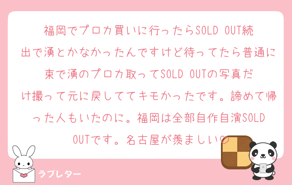 福岡でプロカ買いに行ったらSOLD OUT続出で湧とかなかったんですけど待ってたら普通に束で湧のプロカ取ってSOLD OUTの写真だけ撮って元に戻しててキモかったです。諦めて帰った人もいたのに。福岡は全部自作自演SOLD OUTです。名古屋が羨ましい