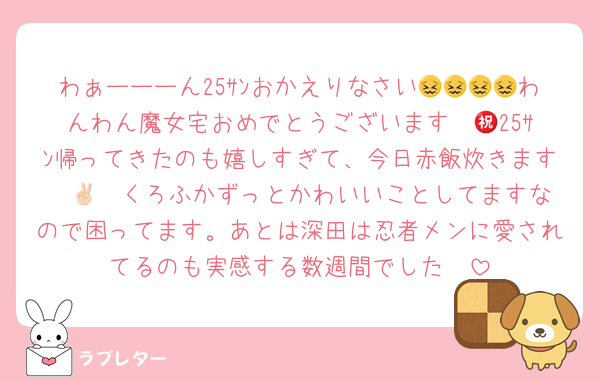 わぁーーーん25ｻﾝおかえりなさい😖😖😖😖わんわん魔女宅おめでとうございます㊗️💖25ｻﾝ帰ってきたのも嬉しすぎて、今日赤飯炊きます✌🏻❤️くろふかずっとかわいいことしてますなので困ってます。あとは深田は忍者メンに愛されてるのも実感する数週間でした🥺