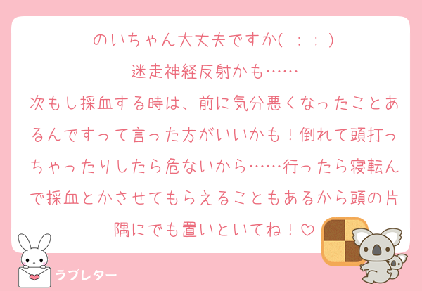 のいちゃん大丈夫ですか( ; ; )
迷走神経反射かも……
次もし採血する時は、前に気分悪くなったことあるんですって言った方がいいかも！倒れて頭打っちゃったりしたら危ないから……行ったら寝転んで採血とかさせてもらえることもあるから頭の片隅にでも置いといてね！