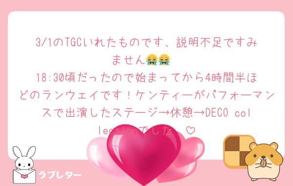 3/1のTGCいれたものです、説明不足ですみません😭😭
18:30頃だったので始まってから4時間半ほどのランウェイです！ケンティーがパフォーマンスで出演したステージ→休憩→DECO collectionでした🥲