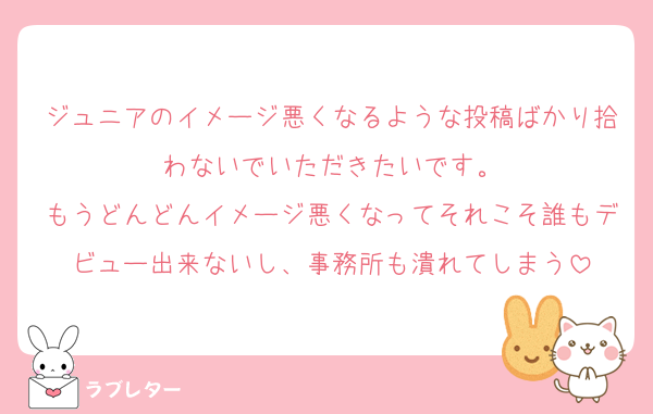 ジュニアのイメージ悪くなるような投稿ばかり拾わないでいただきたいです。
もうどんどんイメージ悪くなってそれこそ誰もデビュー出来ないし、事務所も潰れてしまう