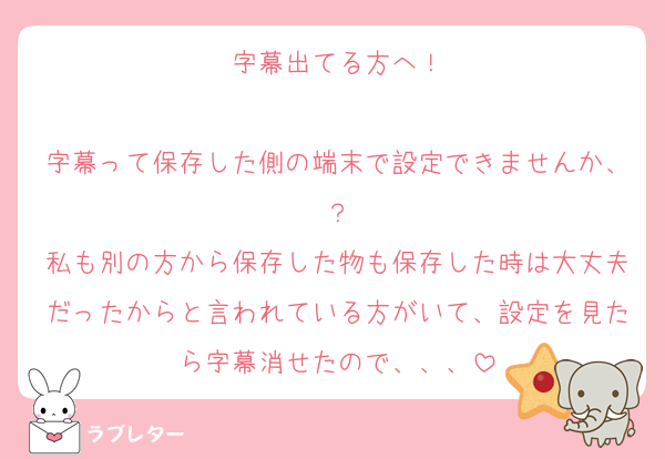 字幕出てる方へ！

字幕って保存した側の端末で設定できませんか、？
私も別の方から保存した物も保存した時は大丈夫だったからと言われている方がいて、設定を見たら字幕消せたので、、、