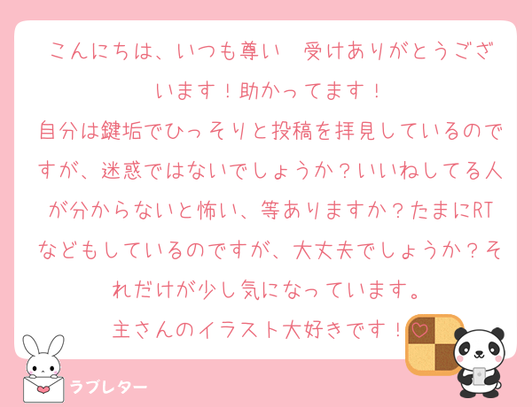 こんにちは、いつも尊い❤️受けありがとうございます！助かってます！
自分は鍵垢でひっそりと投稿を拝見しているのですが、迷惑ではないでしょうか？いいねしてる人が分からないと怖い、等ありますか？たまにRTなどもしているのですが、大丈夫でしょうか？それだけが少し気になっています。
主さんのイラスト大好きです！