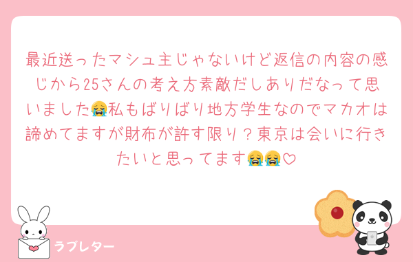 最近送ったマシュ主じゃないけど返信の内容の感じから25さんの考え方素敵だしありだなって思いました😭私もばりばり地方学生なのでマカオは諦めてますが財布が許す限り？東京は会いに行きたいと思ってます😭😭