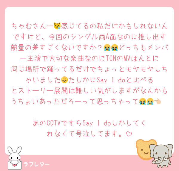 ちゃむさんー😿感じてるの私だけかもしれないんですけど、今回のシングル両A面なのに推し出す熱量の差すごくないですか？😭😭どっちもメンバー主演で大切な楽曲なのにTCNのMVほんとに同じ場所で踊ってるだけでちょっとモヤモヤしちゃいました😔たしかにSay I doと比べるとストーリー展開は難しい気がしますがなんかもうちょいあっただろーって思っちゃって😭😭👈🏻
あのCDTVですらSay I doしかしてくれなくて号泣してます。