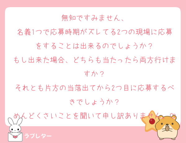 無知ですみません、
名義1つで応募時期がズレてる2つの現場に応募をすることは出来るのでしょうか？
もし出来た場合、どちらも当たったら両方行けますか？
それとも片方の当落出てから2つ目に応募するべきでしょうか？
めんどくさいことを聞いて申し訳ありません。