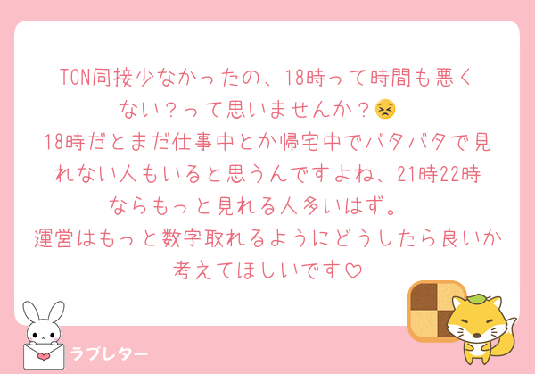 TCN同接少なかったの、18時って時間も悪くない？って思いませんか？😣
18時だとまだ仕事中とか帰宅中でバタバタで見れない人もいると思うんですよね、21時22時ならもっと見れる人多いはず。
運営はもっと数字取れるようにどうしたら良いか考えてほしいです
