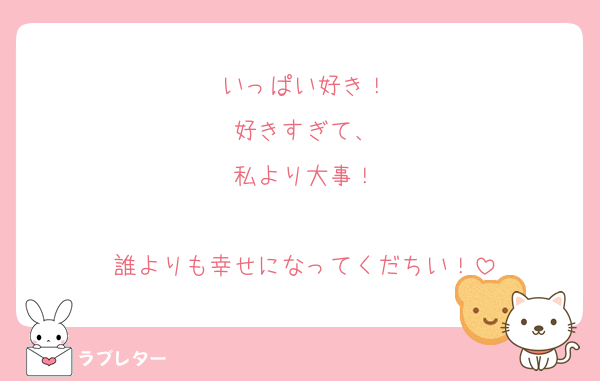 いっぱい好き！
好きすぎて、
私より大事！

誰よりも幸せになってくだちい！