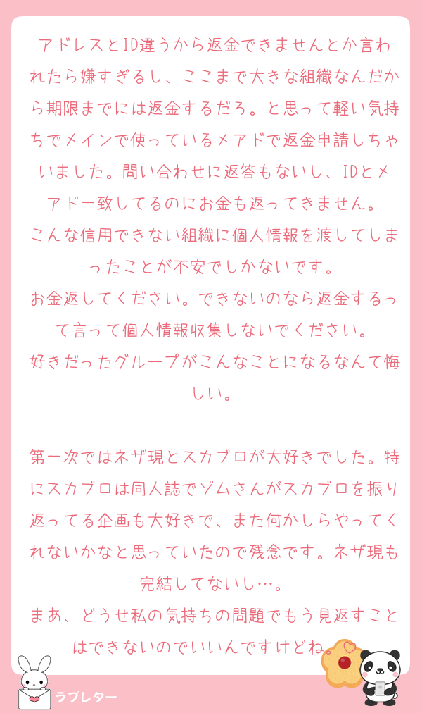アドレスとID違うから返金できませんとか言われたら嫌すぎるし、ここまで大きな組織なんだから期限までには返金するだろ。と思って軽い気持ちでメインで使っているメアドで返金申請しちゃいました。問い合わせに返答もないし、IDとメアド一致してるのにお金も返ってきません。
こんな信用できない組織に個人情報を渡してしまったことが不安でしかないです。
お金返してください。できないのなら返金するって言って個人情報収集しないでください。
好きだったグループがこんなことになるなんて悔しい。

第一次ではネザ現とスカブロが大好きでした。特にスカブロは同人誌でゾムさんがスカブロを振り返ってる企画も大好きで、また何かしらやってくれないかなと思っていたので残念です。ネザ現も完結してないし…。
まあ、どうせ私の気持ちの問題でもう見返すことはできないのでいいんですけどね。