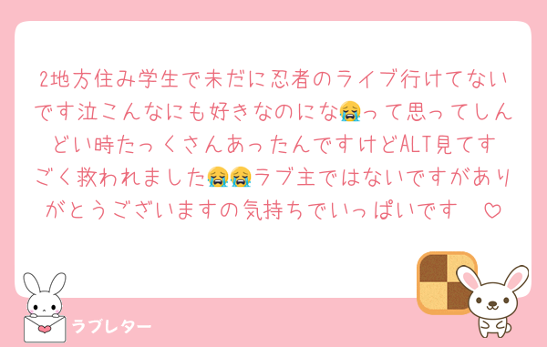 2地方住み学生で未だに忍者のライブ行けてないです泣こんなにも好きなのにな😭って思ってしんどい時たっくさんあったんですけどALT見てすごく救われました😭😭ラブ主ではないですがありがとうございますの気持ちでいっぱいです🥲