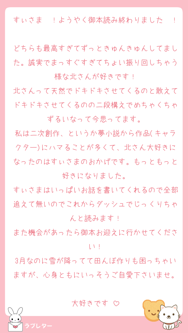 すぃさま〜！ようやく御本読み終わりました〜！
どちらも最高すぎてずっときゅんきゅんしてました。誠実でまっすぐすぎてちょい振り回しちゃう様な北さんが好きです！
北さんって天然でドキドキさせてくるのと敢えてドキドキさせてくるのの二段構えでめちゃくちゃずるいなって今思ってます。
私は二次創作、というか夢小説から作品(キャラクター)にハマることが多くて、北さん大好きになったのはすぃさまのおかげです。もっともっと好きになりました。
すぃさまはいっぱいお話を書いてくれるので全部追えて無いのでこれからダッシュでじっくりちゃんと読みます！
また機会があったら御本お迎えに行かせてください！
3月なのに雪が降ってて田んぼ作りも困っちゃいますが、心身ともにいっそうご自愛下さいませ。
大好きです♡
