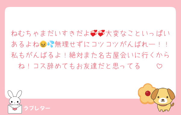 ねむちゃまだいすきだよ💞💞大変なこといっぱいあるよね😖💦無理せずにコツコツがんばれー！！私もがんばるよ！絶対また名古屋会いに行くからね！コス辞めてもお友達だと思ってる🫶🏻