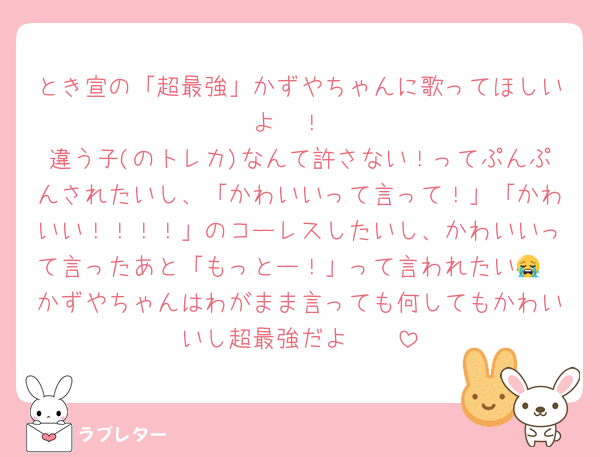 とき宣の「超最強」かずやちゃんに歌ってほしいよ〜！
違う子(のトレカ)なんて許さない！ってぷんぷんされたいし、「かわいいって言って！」「かわいい！！！！」のコーレスしたいし、かわいいって言ったあと「もっとー！」って言われたい😭　かずやちゃんはわがまま言っても何してもかわいいし超最強だよ〜🥺