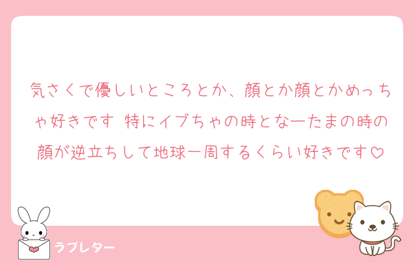 気さくで優しいところとか、顔とか顔とかめっちゃ好きです♡特にイブちゃの時となーたまの時の顔が逆立ちして地球一周するくらい好きです