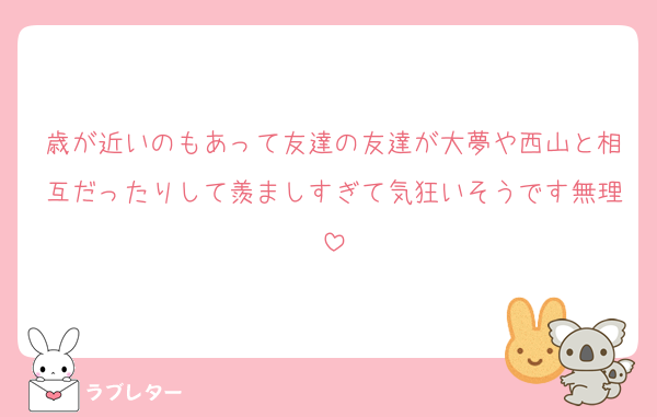 歳が近いのもあって友達の友達が大夢や西山と相互だったりして羨ましすぎて気狂いそうです無理