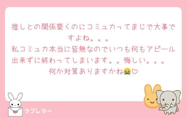 推しとの関係築くのにコミュ力ってまじで大事ですよね。。。
私コミュ力本当に皆無なのでいつも何もアピール出来ずに終わってしまいます。。悔しい。。。
何か対策ありますかね😭