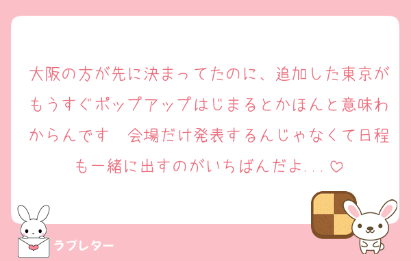大阪の方が先に決まってたのに、追加した東京がもうすぐポップアップはじまるとかほんと意味わからんです〜会場だけ発表するんじゃなくて日程も一緒に出すのがいちばんだよ...