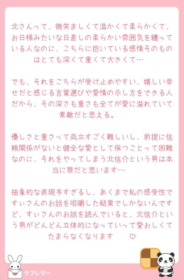 北さんって、微笑ましくて温かくて柔らかくて、お日様みたいな日差しの柔らかい雰囲気を纏っている人なのに、こちらに抱いている感情そのものはとても深くて重くて大きくて…

でも、それをこちらが受け止めやすい、嬉しい幸せだと感じる言葉選びや愛情の示し方をできる人だから、その深さも重さも全てが愛に溢れていて素敵だと思える。

優しさと重さって両立すごく難しいし、前提に信頼関係がないと健全な愛として保つことって困難なのに、それをやってしまう北信介という男は本当に罪だと思います…

抽象的な表現多すぎるし、あくまで私の感受性ですぃさんのお話を咀嚼した結果でしかないんですど、すぃさんのお話を読んでいると、北信介という男がどんどん立体的になっていって愛おしくてたまらなくなります🥲🥲