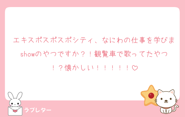 エキスポスポスポシティ、なにわの仕事を学びまshowのやつですか？！観覧車で歌ってたやつ！？懐かしい！！！！！