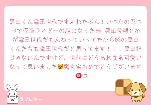 黒田くん電王世代ですよねたぶん！いつかの忍つべで仮面ライダーの話になった時 深田長瀬とかが電王世代だもんねっていってたから03の黒田くんたちも電王世代だと思ってます！！！黒田担じゃないんですけど、世代はどうあれ変身可愛いなって思いました😻魔女宅おめでとうございます㊗️㊗️🖤