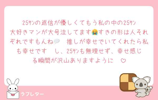 25ｻﾝの返信が優しくてもう私の中の25ｻﾝ大好きマンが大号泣してます😭すきの形は人それぞれですもんね💭🩷推しが幸せでいてくれたら私も幸せです🫢し、25ｻﾝも無理せず、幸せ感じる瞬間が沢山ありますように🩷