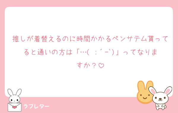 推しが着替えるのに時間かかるペンサテム貰ってると通いの方は「…( ;´-`)」ってなりますか？