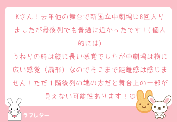 Kさん！去年他の舞台で新国立中劇場に6回入りましたが最後列でも普通に近かったです！(個人的には)
うねりの時は縦に長い感覚でしたが中劇場は横に広い感覚（扇形）なのでそこまで距離感は感じません！ただ１階後列の端の方だと舞台上の一部が見えない可能性あります！