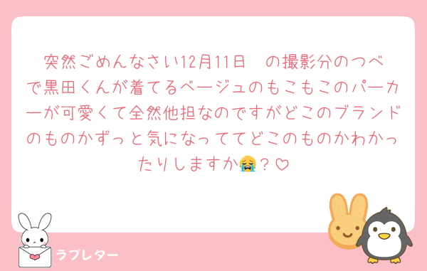 突然ごめんなさい12月11日〜の撮影分のつべで黒田くんが着てるベージュのもこもこのパーカーが可愛くて全然他担なのですがどこのブランドのものかずっと気になっててどこのものかわかったりしますか😭？