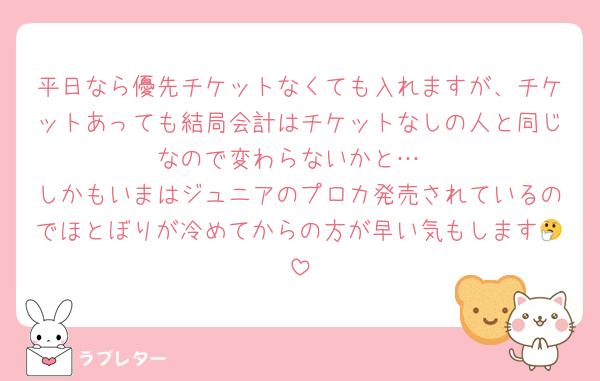 平日なら優先チケットなくても入れますが、チケットあっても結局会計はチケットなしの人と同じなので変わらないかと…
しかもいまはジュニアのプロカ発売されているのでほとぼりが冷めてからの方が早い気もします🤔