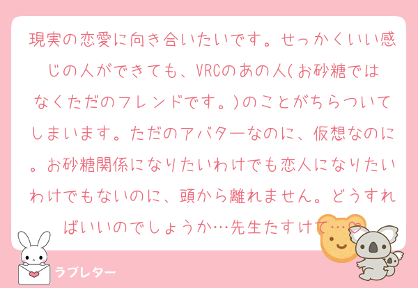 現実の恋愛に向き合いたいです。せっかくいい感じの人ができても、VRCのあの人(お砂糖ではなくただのフレンドです。)のことがちらついてしまいます。ただのアバターなのに、仮想なのに。お砂糖関係になりたいわけでも恋人になりたいわけでもないのに、頭から離れません。どうすればいいのでしょうか…先生たすけて…