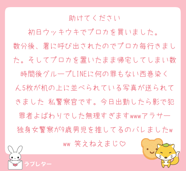 助けてください
初日ウッキウキでプロカを買いました。
数分後、署に呼び出されたのでプロカ毎行きました。そしてプロカを置いたまま帰宅してしまい数時間後グループLINEに何の罪もない西巻染くん5枚が机の上に並べられている写真が送られてきました 私警察官です。今日出勤したら影で犯罪者よばわりでした無理すぎますwwwアラサー独身女警察が9歳男児を推してるのバレましたwww 笑えねえまじ