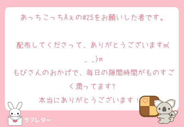 あっちこっちAぇの#25をお願いした者です。
配布してくださって、ありがとうございますm(_ _)m
もびさんのおかげで、毎日の隙間時間がものすごく潤ってます✨
本当にありがとうございます！