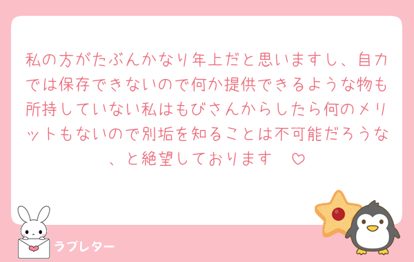 私の方がたぶんかなり年上だと思いますし、自力では保存できないので何か提供できるような物も所持していない私はもびさんからしたら何のメリットもないので別垢を知ることは不可能だろうな、と絶望しております🫠