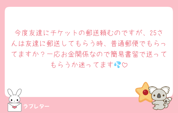 今度友達にチケットの郵送頼むのですが、25さんは友達に郵送してもらう時、普通郵便でもらってますか？一応お金関係なので簡易書留で送ってもらうか迷ってます💦