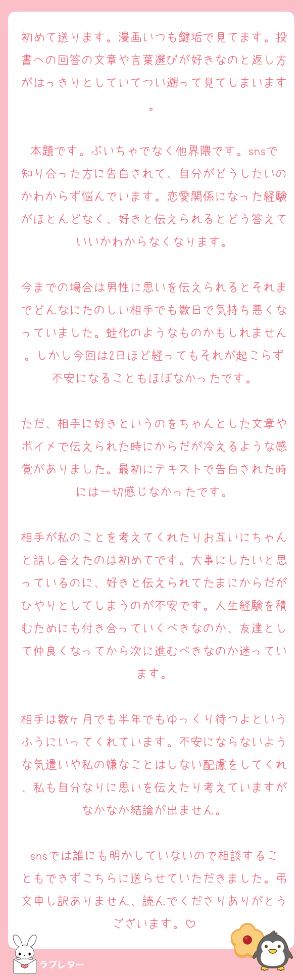 初めて送ります。漫画いつも鍵垢で見てます。投書への回答の文章や言葉選びが好きなのと返し方がはっきりとしていてつい遡って見てしまいます。

本題です。ぶいちゃでなく他界隈です。snsで知り合った方に告白されて、自分がどうしたいのかわからず悩んでいます。恋愛関係になった経験がほとんどなく、好きと伝えられるとどう答えていいかわからなくなります。

今までの場合は男性に思いを伝えられるとそれまでどんなにたのしい相手でも数日で気持ち悪くなっていました。蛙化のようなものかもしれません。しかし今回は2日ほど経ってもそれが起こらず不安になることもほぼなかったです。

ただ、相手に好きというのをちゃんとした文章やボイメで伝えられた時にからだが冷えるような感覚がありました。最初にテキストで告白された時には一切感じなかったです。

相手が私のことを考えてくれたりお互いにちゃんと話し合えたのは初めてです。大事にしたいと思っているのに、好きと伝えられてたまにからだがひやりとしてしまうのが不安です。人生経験を積むためにも付き合っていくべきなのか、友達として仲良くなってから次に進むべきなのか迷っています。

相手は数ヶ月でも半年でもゆっくり待つよというふうにいってくれています。不安にならないような気遣いや私の嫌なことはしない配慮をしてくれ、私も自分なりに思いを伝えたり考えていますがなかなか結論が出ません。

snsでは誰にも明かしていないので相談することもできずこちらに送らせていただきました。弔文申し訳ありません、読んでくださりありがとうございます。