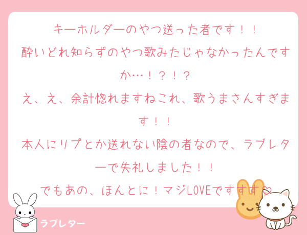 キーホルダーのやつ送った者です！！
酔いどれ知らずのやつ歌みたじゃなかったんですか…！？！？
え、え、余計惚れますねこれ、歌うまさんすぎます！！
本人にリプとか送れない陰の者なので、ラブレターで失礼しました！！
でもあの、ほんとに！マジLOVEですすす