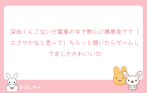 深田くんこないだ電車の中で熱心に携帯見てて（エゴサかなと思って）ちらっと覗いたらゲームしてましたかわいい