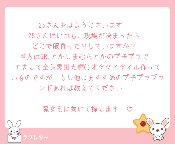25さんおはようございます☀
25さんはいつも、現場が決まったら
どこで服買ったりしていますか？
当方はGRLとかしまむらとかのプチプラで
工夫して全身黒田光輝()オタクスタイル作っているのですが、もし他におすすめのプチプラブランドあれば教えてください🫶

魔女宅に向けて探します🫶
