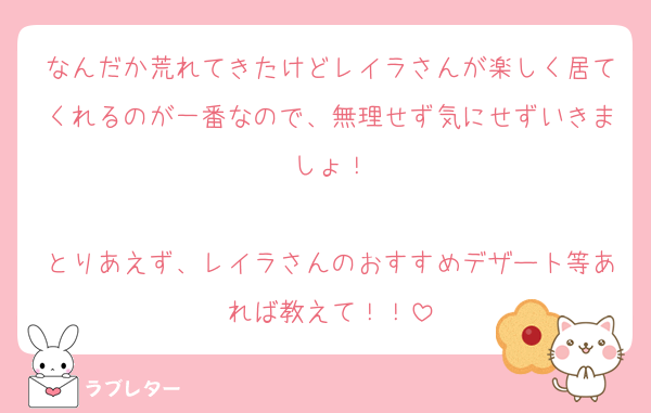 なんだか荒れてきたけどレイラさんが楽しく居てくれるのが一番なので、無理せず気にせずいきましょ！

とりあえず、レイラさんのおすすめデザート等あれば教えて！！