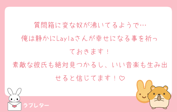 質問箱に変な奴が沸いてるようで…
俺は静かにLaylaさんが幸せになる事を祈っておきます！
素敵な彼氏も絶対見つかるし、いい音楽も生み出せると信じてます！